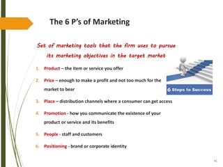 41
The 6 P’s of Marketing
Set of marketing tools that the firm uses to pursue
its marketing objectives in the target market
1. Product – the item or service you offer
2. Price – enough to make a profit and not too much for the
market to bear
3. Place – distribution channels where a consumer can get access
4. Promotion - how you communicate the existence of your
product or service and its benefits
5. People - staff and customers
6. Positioning - brand or corporate identity
 