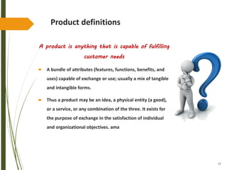 43
Product definitions
A product is anything that is capable of fulfilling
customer needs
 A bundle of attributes (features, functions, benefits, and
uses) capable of exchange or use; usually a mix of tangible
and intangible forms.
 Thus a product may be an idea, a physical entity (a good),
or a service, or any combination of the three. It exists for
the purpose of exchange in the satisfaction of individual
and organizational objectives. ama
 