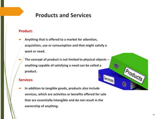 44
Products and Services
Product:
 Anything that is offered to a market for attention,
acquisition, use or consumption and that might satisfy a
want or need.
 The concept of product is not limited to physical objects –
anything capable of satisfying a need can be called a
product.
Services:
 In addition to tangible goods, products also include
services, which are activities or benefits offered for sale
that are essentially intangible and do not result in the
ownership of anything.
 