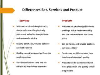 Differences Bet. Services and Product
Services
 Services are often intangible -acts,
deeds and cannot be physically
processed. Value lies in experience
and no transfer of title
 Usually perishable, unused portions
cannot be stored
 Quality cannot be separated from the
service provider
 Vary in quality over time and are
difficult to standardize over time
Products
 Products are often tangible objects
or things. Value lies in ownership
and use and transfer of title takes
place
 Can be stored, and unused portions
can be used later
 Quality can be differentiated from
the channel member’s quality
 Products can be standardized and
mass production and quality control
are possible
 