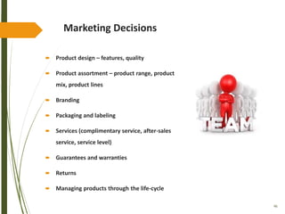 46
Marketing Decisions
 Product design – features, quality
 Product assortment – product range, product
mix, product lines
 Branding
 Packaging and labeling
 Services (complimentary service, after-sales
service, service level)
 Guarantees and warranties
 Returns
 Managing products through the life-cycle
 