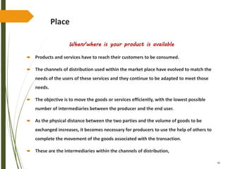 48
Place
When/where is your product is available
 Products and services have to reach their customers to be consumed.
 The channels of distribution used within the market place have evolved to match the
needs of the users of these services and they continue to be adapted to meet those
needs.
 The objective is to move the goods or services efficiently, with the lowest possible
number of intermediaries between the producer and the end user.
 As the physical distance between the two parties and the volume of goods to be
exchanged increases, it becomes necessary for producers to use the help of others to
complete the movement of the goods associated with the transaction.
 These are the intermediaries within the channels of distribution,
 
