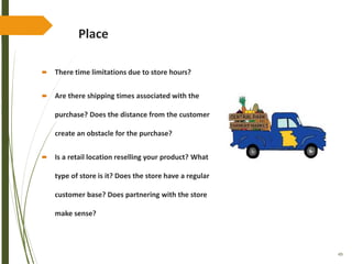 49
Place
 There time limitations due to store hours?
 Are there shipping times associated with the
purchase? Does the distance from the customer
create an obstacle for the purchase?
 Is a retail location reselling your product? What
type of store is it? Does the store have a regular
customer base? Does partnering with the store
make sense?
 