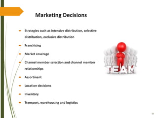 50
Marketing Decisions
 Strategies such as intensive distribution, selective
distribution, exclusive distribution
 Franchising
 Market coverage
 Channel member selection and channel member
relationships
 Assortment
 Location decisions
 Inventory
 Transport, warehousing and logistics
 