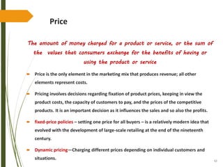 52
Price
The amount of money charged for a product or service, or the sum of
the values that consumers exchange for the benefits of having or
using the product or service
 Price is the only element in the marketing mix that produces revenue; all other
elements represent costs.
 Pricing involves decisions regarding fixation of product prices, keeping in view the
product costs, the capacity of customers to pay, and the prices of the competitive
products. It is an important decision as it influences the sales and so also the profits.
 fixed-price policies – setting one price for all buyers – is a relatively modern idea that
evolved with the development of large-scale retailing at the end of the nineteenth
century.
 Dynamic pricing—Charging different prices depending on individual customers and
situations.
 