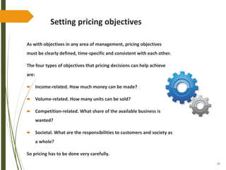 54
Setting pricing objectives
As with objectives in any area of management, pricing objectives
must be clearly defined, time-specific and consistent with each other.
The four types of objectives that pricing decisions can help achieve
are:
 Income-related. How much money can be made?
 Volume-related. How many units can be sold?
 Competition-related. What share of the available business is
wanted?
 Societal. What are the responsibilities to customers and society as
a whole?
So pricing has to be done very carefully.
 