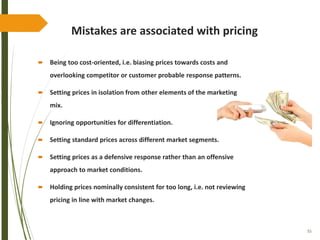 55
Mistakes are associated with pricing
 Being too cost-oriented, i.e. biasing prices towards costs and
overlooking competitor or customer probable response patterns.
 Setting prices in isolation from other elements of the marketing
mix.
 Ignoring opportunities for differentiation.
 Setting standard prices across different market segments.
 Setting prices as a defensive response rather than an offensive
approach to market conditions.
 Holding prices nominally consistent for too long, i.e. not reviewing
pricing in line with market changes.
 