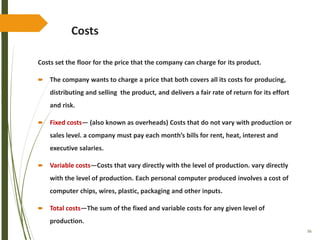 56
Costs
Costs set the floor for the price that the company can charge for its product.
 The company wants to charge a price that both covers all its costs for producing,
distributing and selling the product, and delivers a fair rate of return for its effort
and risk.
 Fixed costs— (also known as overheads) Costs that do not vary with production or
sales level. a company must pay each month’s bills for rent, heat, interest and
executive salaries.
 Variable costs—Costs that vary directly with the level of production. vary directly
with the level of production. Each personal computer produced involves a cost of
computer chips, wires, plastic, packaging and other inputs.
 Total costs—The sum of the fixed and variable costs for any given level of
production.
 