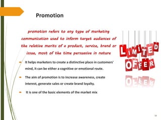 58
Promotion
promotion refers to any type of marketing
communication used to inform target audiences of
the relative merits of a product, service, brand or
issue, most of the time persuasive in nature
 It helps marketers to create a distinctive place in customers'
mind, it can be either a cognitive or emotional route.
 The aim of promotion is to increase awareness, create
interest, generate sales or create brand loyalty.
 It is one of the basic elements of the market mix
 