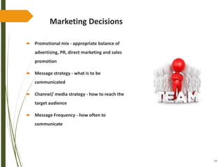 59
Marketing Decisions
 Promotional mix - appropriate balance of
advertising, PR, direct marketing and sales
promotion
 Message strategy - what is to be
communicated
 Channel/ media strategy - how to reach the
target audience
 Message Frequency - how often to
communicate
 