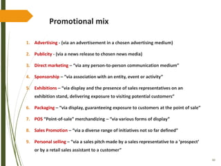 60
Promotional mix
1. Advertising - (via an advertisement in a chosen advertising medium)
2. Publicity - (via a news release to chosen news media)
3. Direct marketing – “via any person-to-person communication medium”
4. Sponsorship – “via association with an entity, event or activity”
5. Exhibitions – “via display and the presence of sales representatives on an
exhibition stand, delivering exposure to visiting potential customers”
6. Packaging – “via display, guaranteeing exposure to customers at the point of sale”
7. POS “Point-of-sale” merchandizing – “via various forms of display”
8. Sales Promotion – “via a diverse range of initiatives not so far defined”
9. Personal selling – “via a sales pitch made by a sales representative to a ‘prospect’
or by a retail sales assistant to a customer”
 