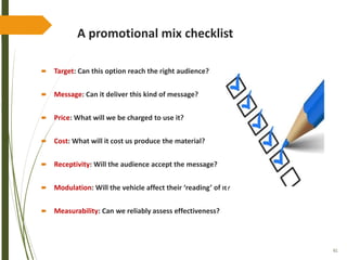 61
A promotional mix checklist
 Target: Can this option reach the right audience?
 Message: Can it deliver this kind of message?
 Price: What will we be charged to use it?
 Cost: What will it cost us produce the material?
 Receptivity: Will the audience accept the message?
 Modulation: Will the vehicle affect their ‘reading’ of it?
 Measurability: Can we reliably assess effectiveness?
 