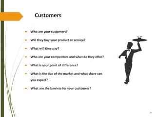 64
Customers
 Who are your customers?
 Will they buy your product or service?
 What will they pay?
 Who are your competitors and what do they offer?
 What is your point of difference?
 What is the size of the market and what share can
you expect?
 What are the barriers for your customers?
 