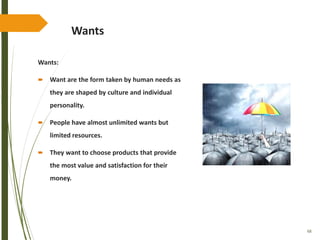 68
Wants
Wants:
 Want are the form taken by human needs as
they are shaped by culture and individual
personality.
 People have almost unlimited wants but
limited resources.
 They want to choose products that provide
the most value and satisfaction for their
money.
 