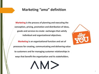 7
Marketing “ama” definition
Marketing is the process of planning and executing the
conception, pricing, promotion and distribution of ideas,
goods and services to create exchanges that satisfy
individual and organizational objectives.
Marketing is an organizational function and set of
processes for creating, communicating and delivering value
to customers and for managing customer relationships in
ways that benefit the organization and its stakeholders.
 