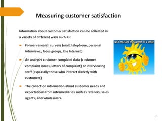 71
Measuring customer satisfaction
Information about customer satisfaction can be collected in
a variety of different ways such as:
 Formal research surveys (mail, telephone, personal
interviews, focus groups, the Internet)
 An analysis customer complaint data (customer
complaint boxes, letters of complaint) or interviewing
staff (especially those who interact directly with
customers)
 The collection information about customer needs and
expectations from intermediaries such as retailers, sales
agents, and wholesalers.
 