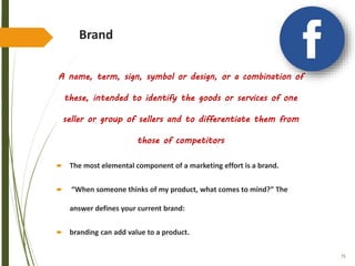 75
Brand
A name, term, sign, symbol or design, or a combination of
these, intended to identify the goods or services of one
seller or group of sellers and to differentiate them from
those of competitors
 The most elemental component of a marketing effort is a brand.
 “When someone thinks of my product, what comes to mind?” The
answer defines your current brand:
 branding can add value to a product.
 