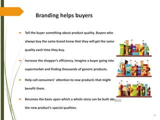 77
Branding helps buyers
 Tell the buyer something about product quality. Buyers who
always buy the same brand know that they will get the same
quality each time they buy.
 Increase the shopper’s efficiency. Imagine a buyer going into a
supermarket and finding thousands of generic products.
 Help call consumers’ attention to new products that might
benefit them.
 Becomes the basis upon which a whole story can be built about
the new product’s special qualities.
 