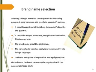 78
Brand name selection
Selecting the right name is a crucial part of the marketing
process. A good name can add greatly to a product’s success.
 It should suggest something about the product’s benefits
and qualities.
 It should be easy to pronounce, recognize and remember.
Short names help.
 The brand name should be distinctive.
 The name should translate easily (and meaningfully) into
foreign languages.
 It should be capable of registration and legal protection.
Once chosen, the brand name must be registered with the
appropriate Trade Marks
 