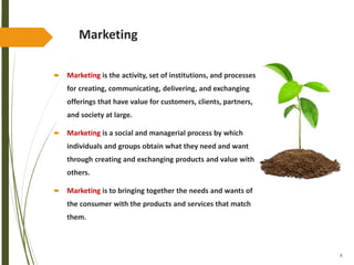 8
Marketing
 Marketing is the activity, set of institutions, and processes
for creating, communicating, delivering, and exchanging
offerings that have value for customers, clients, partners,
and society at large.
 Marketing is a social and managerial process by which
individuals and groups obtain what they need and want
through creating and exchanging products and value with
others.
 Marketing is to bringing together the needs and wants of
the consumer with the products and services that match
them.
 