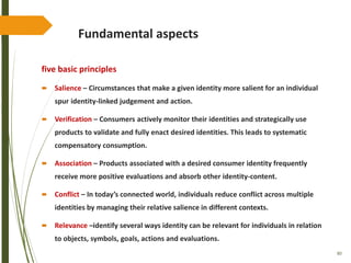 80
Fundamental aspects
five basic principles
 Salience – Circumstances that make a given identity more salient for an individual
spur identity-linked judgement and action.
 Verification – Consumers actively monitor their identities and strategically use
products to validate and fully enact desired identities. This leads to systematic
compensatory consumption.
 Association – Products associated with a desired consumer identity frequently
receive more positive evaluations and absorb other identity-content.
 Conflict – In today’s connected world, individuals reduce conflict across multiple
identities by managing their relative salience in different contexts.
 Relevance –identify several ways identity can be relevant for individuals in relation
to objects, symbols, goals, actions and evaluations.
 