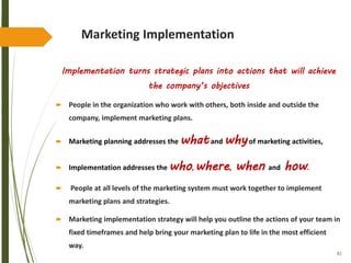 82
Marketing Implementation
Implementation turns strategic plans into actions that will achieve
the company’s objectives
 People in the organization who work with others, both inside and outside the
company, implement marketing plans.
 Marketing planning addresses the whatand whyof marketing activities,
 Implementation addresses the who, where, when and how.
 People at all levels of the marketing system must work together to implement
marketing plans and strategies.
 Marketing implementation strategy will help you outline the actions of your team in
fixed timeframes and help bring your marketing plan to life in the most efficient
way.
 