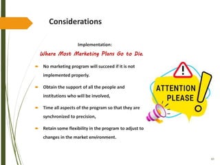 83
Considerations
Implementation:
Where Most Marketing Plans Go to Die.
 No marketing program will succeed if it is not
implemented properly.
 Obtain the support of all the people and
institutions who will be involved,
 Time all aspects of the program so that they are
synchronized to precision,
 Retain some flexibility in the program to adjust to
changes in the market environment.
 