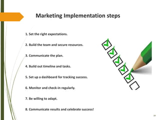 84
Marketing Implementation steps
1. Set the right expectations.
2. Build the team and secure resources.
3. Communicate the plan.
4. Build out timeline and tasks.
5. Set up a dashboard for tracking success.
6. Monitor and check-in regularly.
7. Be willing to adapt.
8. Communicate results and celebrate success!
 