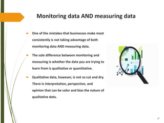 87
Monitoring data AND measuring data
 One of the mistakes that businesses make most
consistently is not taking advantage of both
monitoring data AND measuring data.
 The sole difference between monitoring and
measuring is whether the data you are trying to
learn from is qualitative or quantitative.
 Qualitative data, however, is not so cut and dry.
There is interpretation, perspective, and
opinion that can be color and bias the nature of
qualitative data.
 