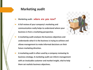 88
Marketing audit
 Marketing audit - where are you now?
 A full review of your company’s marketing and
communication really helps to understand where your
business is from a marketing perspective.
 A marketing audit analyses the business objectives and
understands what it is the business is trying to achieve and
allows management to make informed decisions on their
future marketing direction.
 A marketing audit is often used by a company reviewing its
business strategy. A marketing audit can inform management
with an invaluable customer and market insight, vital to help
them set realistic business objectives.
 