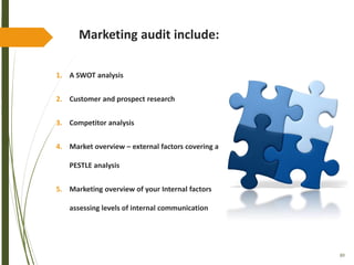 89
Marketing audit include:
1. A SWOT analysis
2. Customer and prospect research
3. Competitor analysis
4. Market overview – external factors covering a
PESTLE analysis
5. Marketing overview of your Internal factors
assessing levels of internal communication
 