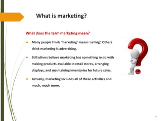 9
What is marketing?
What does the term marketing mean?
 Many people think ‘marketing’ means ‘selling’, Others
think marketing is advertising.
 Still others believe marketing has something to do with
making products available in retail stores, arranging
displays, and maintaining inventories for future sales.
 Actually, marketing includes all of these activities and
much, much more.
 