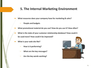 91
5. The Internal Marketing Environment
 What resources does your company have for marketing & sales?
• People and budgets
 What promotional material do you use? How do you use it? How often?
 What is the state of your customer relationship database? How could it
be used more? How could it be improved?
 What is your web site like?
• How is it performing?
• What are the key messages?
• Are the key words working?
 
