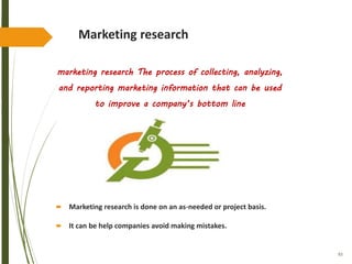 93
Marketing research
marketing research The process of collecting, analyzing,
and reporting marketing information that can be used
to improve a company’s bottom line
 Marketing research is done on an as-needed or project basis.
 It can be help companies avoid making mistakes.
 