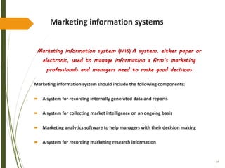 94
Marketing information systems
Marketing information system (MIS) A system, either paper or
electronic, used to manage information a firm’s marketing
professionals and managers need to make good decisions
Marketing information system should include the following components:
 A system for recording internally generated data and reports
 A system for collecting market intelligence on an ongoing basis
 Marketing analytics software to help managers with their decision making
 A system for recording marketing research information
 