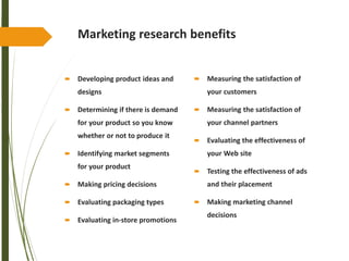 Marketing research benefits
 Developing product ideas and
designs
 Determining if there is demand
for your product so you know
whether or not to produce it
 Identifying market segments
for your product
 Making pricing decisions
 Evaluating packaging types
 Evaluating in-store promotions
 Measuring the satisfaction of
your customers
 Measuring the satisfaction of
your channel partners
 Evaluating the effectiveness of
your Web site
 Testing the effectiveness of ads
and their placement
 Making marketing channel
decisions
 