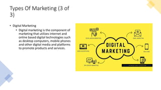Types Of Marketing (3 of
3)
• Digital Marketing
• Digital marketing is the component of
marketing that utilizes internet and
online based digital technologies such
as desktop computers, mobile phones
and other digital media and platforms
to promote products and services.
This Photo by Unknown Author is licensed under CC BY-ND
 