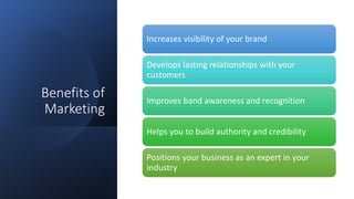 Benefits of
Marketing
Increases visibility of your brand
Develops lasting relationships with your
customers
Improves band awareness and recognition
Helps you to build authority and credibility
Positions your business as an expert in your
industry
 