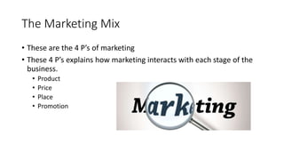 The Marketing Mix
• These are the 4 P’s of marketing
• These 4 P’s explains how marketing interacts with each stage of the
business.
• Product
• Price
• Place
• Promotion
 