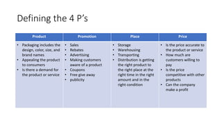 Defining the 4 P’s
Product Promotion Place Price
• Packaging includes the
design, color, size, and
brand names
• Appealing the product
to consumers
• Is there a demand for
the product or service
• Sales
• Rebates
• Advertising
• Making customers
aware of a product
• Coupons
• Free give away
• publicity
• Storage
• Warehousing
• Transporting
• Distribution is getting
the right product to
the right place at the
right time in the right
amount and in the
right condition
• Is the price accurate to
the product or service
• How much are
customers willing to
pay
• Is the price
competitive with other
products
• Can the company
make a profit
 