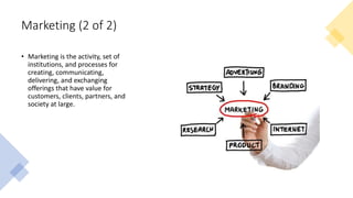 Marketing (2 of 2)
• Marketing is the activity, set of
institutions, and processes for
creating, communicating,
delivering, and exchanging
offerings that have value for
customers, clients, partners, and
society at large.
 