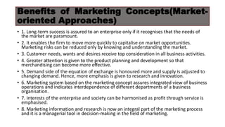 Benefits of Marketing Concepts(Market-
oriented Approaches)
• 1. Long-term success is assured to an enterprise only if it recognises that the needs of
the market are paramount.
• 2. It enables the firm to move more quickly to capitalise on market opportunities.
Marketing risks can be reduced only by knowing and understanding the market.
• 3. Customer needs, wants and desires receive top consideration in all business activities.
• 4. Greater attention is given to the product planning and development so that
merchandising can become more effective.
• 5. Demand side of the equation of exchange is honoured more and supply is adjusted to
changing demand. Hence, more emphasis is given to research and innovation.
• 6. Marketing system based on the marketing concept assures integrated view of business
operations and indicates interdependence of different departments of a business
organisation.
• 7. Interests of the enterprise and society can be harmonised as profit through service is
emphasised.
• 8. Marketing information and research is now an integral part of the marketing process
and it is a managerial tool in decision-making in the field of marketing.
 