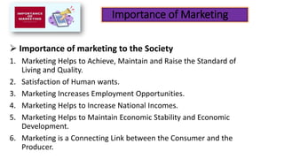 Importance of Marketing
➢ Importance of marketing to the Society
1. Marketing Helps to Achieve, Maintain and Raise the Standard of
Living and Quality.
2. Satisfaction of Human wants.
3. Marketing Increases Employment Opportunities.
4. Marketing Helps to Increase National Incomes.
5. Marketing Helps to Maintain Economic Stability and Economic
Development.
6. Marketing is a Connecting Link between the Consumer and the
Producer.
 