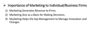➢ Importance of Marketing to Individual/Business Firms
1) Marketing Generates Revenue to Firms.
2) Marketing Acts as a Basis for Making Decisions.
3) Marketing Helps the top Management to Manage Innovation and
Changes
 
