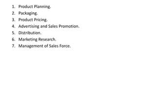 1. Product Planning.
2. Packaging.
3. Product Pricing.
4. Advertising and Sales Promotion.
5. Distribution.
6. Marketing Research.
7. Management of Sales Force.
 