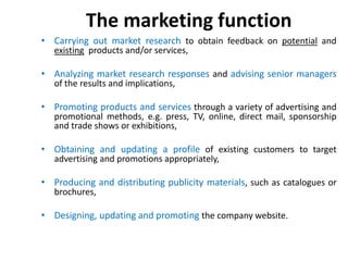 The marketing function
• Carrying out market research to obtain feedback on potential and
existing products and/or services,
• Analyzing market research responses and advising senior managers
of the results and implications,
• Promoting products and services through a variety of advertising and
promotional methods, e.g. press, TV, online, direct mail, sponsorship
and trade shows or exhibitions,
• Obtaining and updating a profile of existing customers to target
advertising and promotions appropriately,
• Producing and distributing publicity materials, such as catalogues or
brochures,
• Designing, updating and promoting the company website.
 
