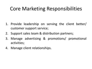 Core Marketing Responsibilities
1. Provide leadership on serving the client better/
customer support service;
2. Support sales team & distribution partners;
3. Manage advertising & promotions/ promotional
activities;
4. Manage client relationships.
 