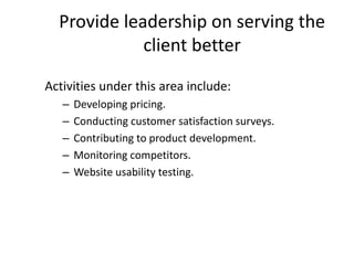 Provide leadership on serving the
client better
Activities under this area include:
– Developing pricing.
– Conducting customer satisfaction surveys.
– Contributing to product development.
– Monitoring competitors.
– Website usability testing.
 