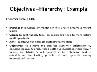 Objectives –Hierarchy : Example
Tharmex Group Ltd.
• Mission: To maximize synergistic benefits, and to become a market
leader.
• Vision: To continuously focus on customer's need to manufacture
quality products.
• Aims: To achieve the absolute customer satisfaction.
• Objectives: To achieve the absolute customer satisfaction by
ensuring the quality products like cotton yarn, melange yarn, woven
fabrics, knit fabrics & knit apparels of high standard. And to
establish as the leading provider of knit apparels serving
international market.
 