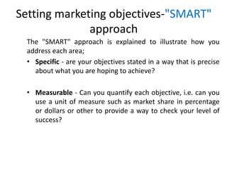 Setting marketing objectives-"SMART"
approach
The "SMART" approach is explained to illustrate how you
address each area;
• Specific - are your objectives stated in a way that is precise
about what you are hoping to achieve?
• Measurable - Can you quantify each objective, i.e. can you
use a unit of measure such as market share in percentage
or dollars or other to provide a way to check your level of
success?
 